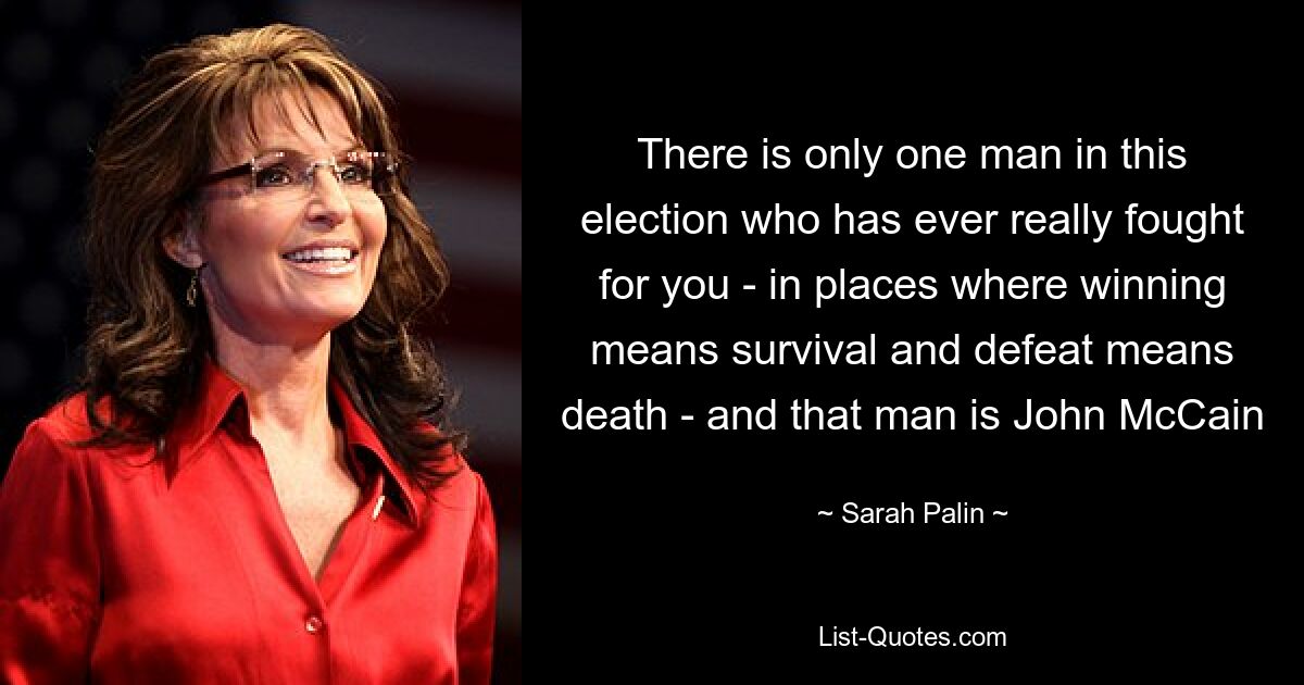 There is only one man in this election who has ever really fought for you - in places where winning means survival and defeat means death - and that man is John McCain — © Sarah Palin