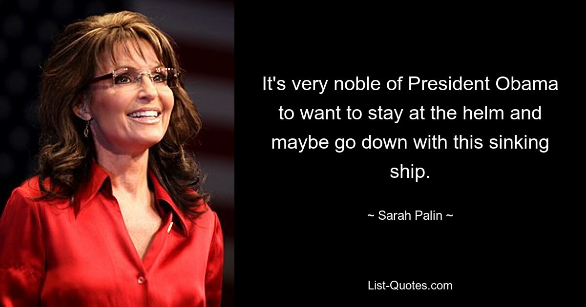 It's very noble of President Obama to want to stay at the helm and maybe go down with this sinking ship. — © Sarah Palin