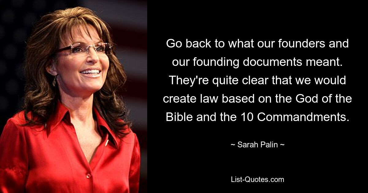 Go back to what our founders and our founding documents meant. They're quite clear that we would create law based on the God of the Bible and the 10 Commandments. — © Sarah Palin