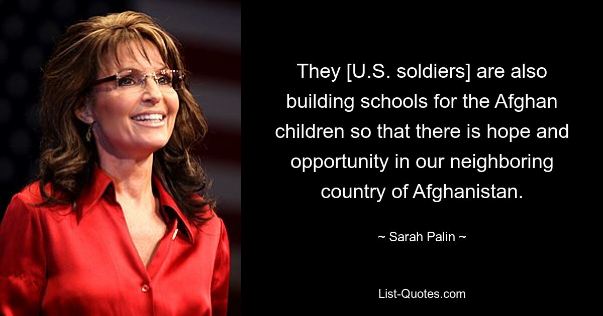 They [U.S. soldiers] are also building schools for the Afghan children so that there is hope and opportunity in our neighboring country of Afghanistan. — © Sarah Palin