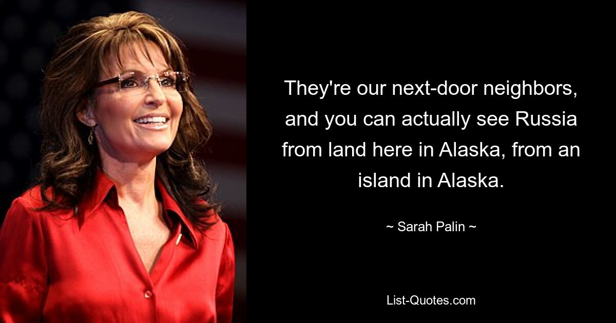 They're our next-door neighbors, and you can actually see Russia from land here in Alaska, from an island in Alaska. — © Sarah Palin