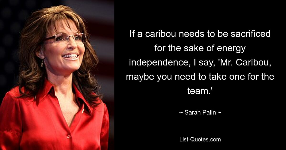 If a caribou needs to be sacrificed for the sake of energy independence, I say, 'Mr. Caribou, maybe you need to take one for the team.' — © Sarah Palin