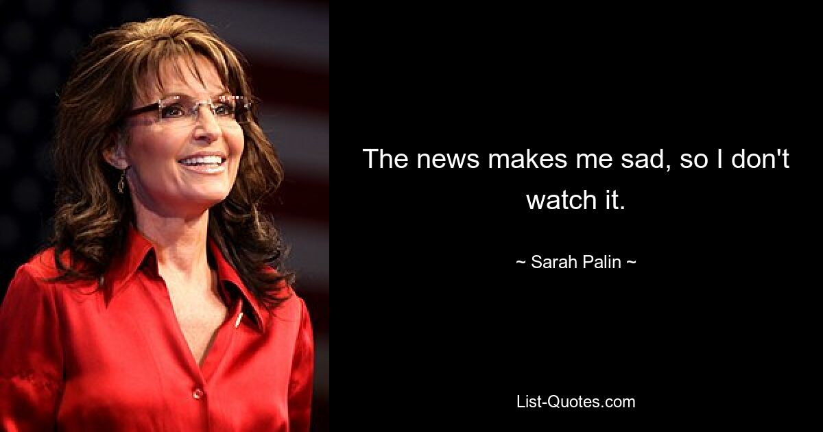 The news makes me sad, so I don't watch it. — © Sarah Palin