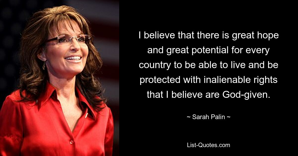 I believe that there is great hope and great potential for every country to be able to live and be protected with inalienable rights that I believe are God-given. — © Sarah Palin