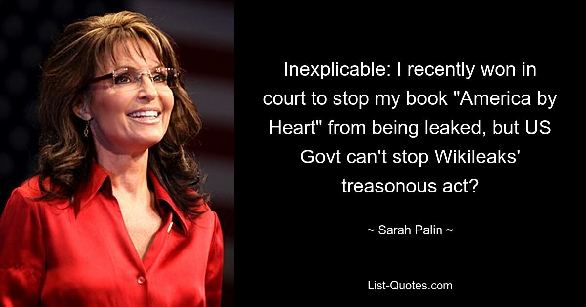 Inexplicable: I recently won in court to stop my book "America by Heart" from being leaked, but US Govt can't stop Wikileaks' treasonous act? — © Sarah Palin