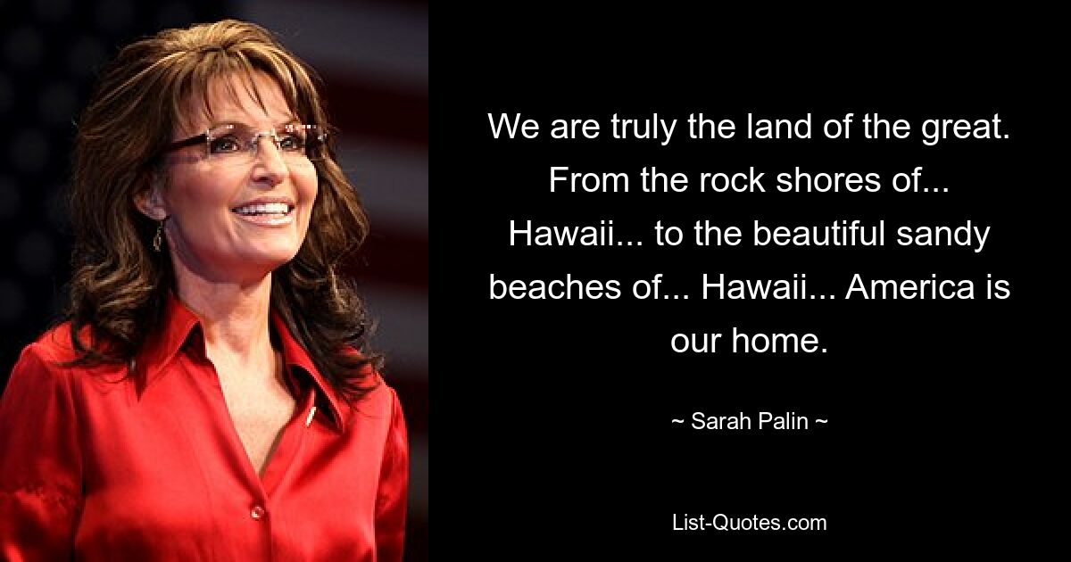 We are truly the land of the great. From the rock shores of... Hawaii... to the beautiful sandy beaches of... Hawaii... America is our home. — © Sarah Palin