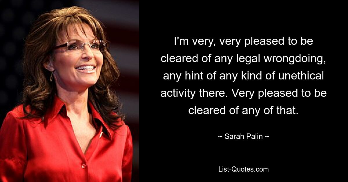 I'm very, very pleased to be cleared of any legal wrongdoing, any hint of any kind of unethical activity there. Very pleased to be cleared of any of that. — © Sarah Palin