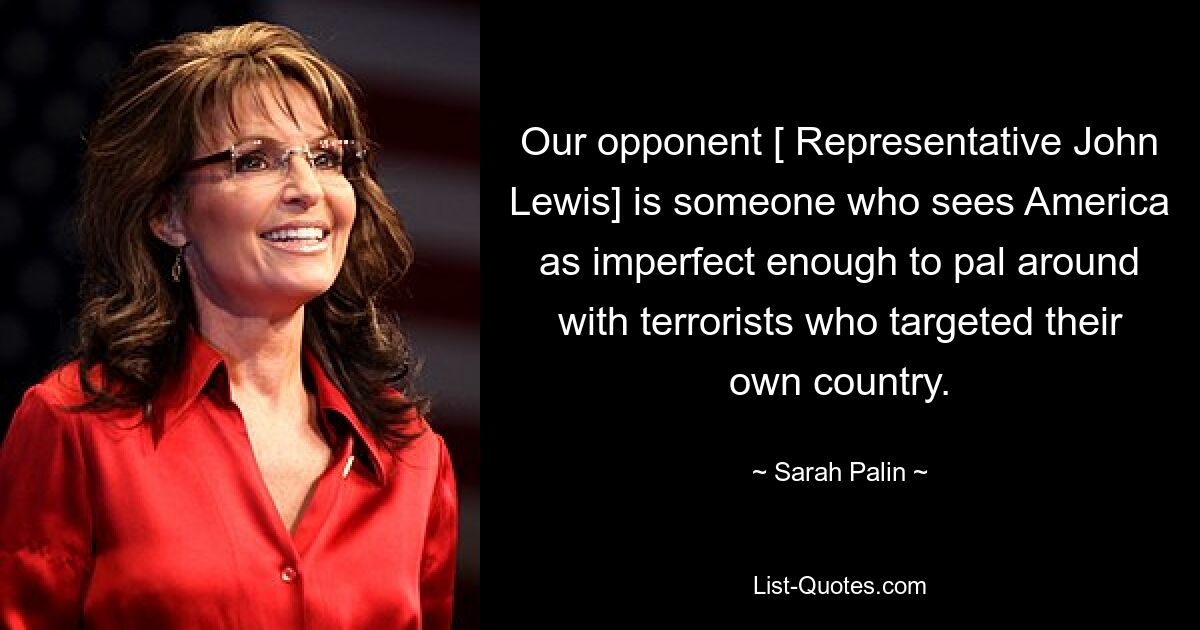 Our opponent [ Representative John Lewis] is someone who sees America as imperfect enough to pal around with terrorists who targeted their own country. — © Sarah Palin