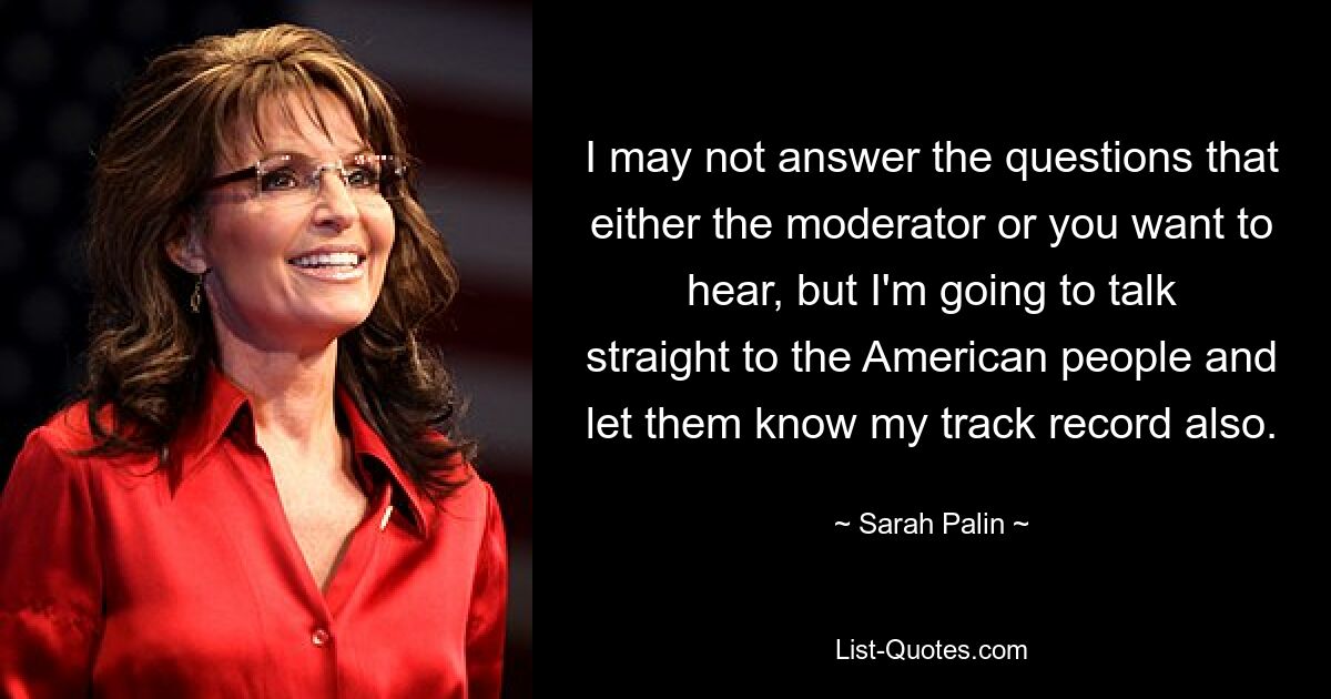 I may not answer the questions that either the moderator or you want to hear, but I'm going to talk straight to the American people and let them know my track record also. — © Sarah Palin