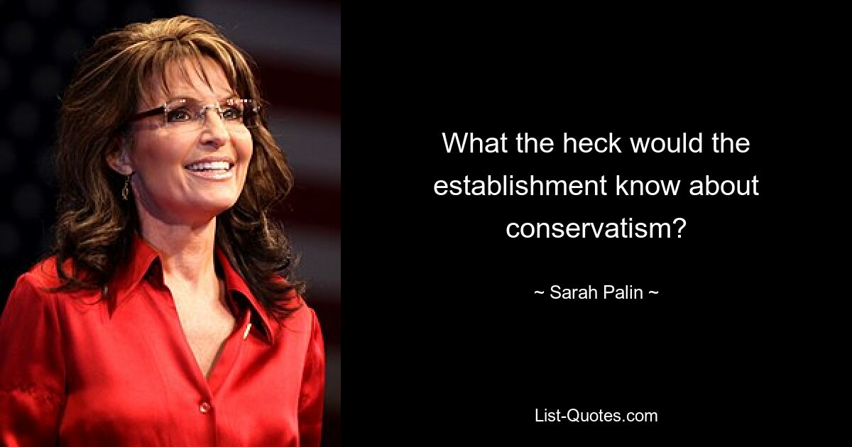 What the heck would the establishment know about conservatism? — © Sarah Palin