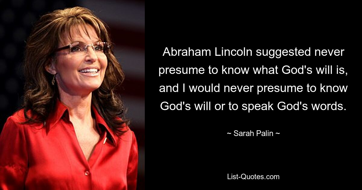 Abraham Lincoln suggested never presume to know what God's will is, and I would never presume to know God's will or to speak God's words. — © Sarah Palin