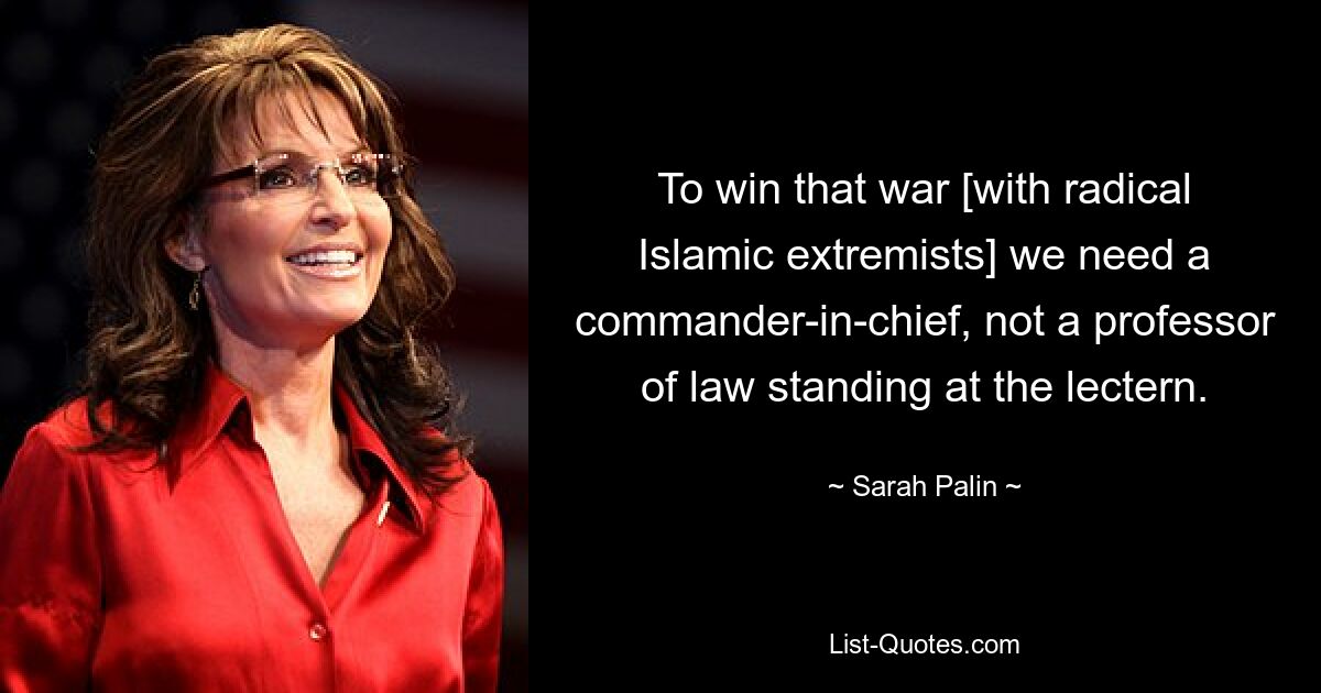 To win that war [with radical Islamic extremists] we need a commander-in-chief, not a professor of law standing at the lectern. — © Sarah Palin