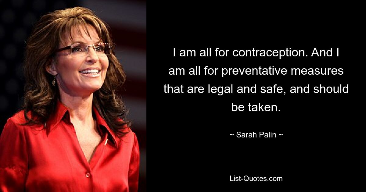 I am all for contraception. And I am all for preventative measures that are legal and safe, and should be taken. — © Sarah Palin