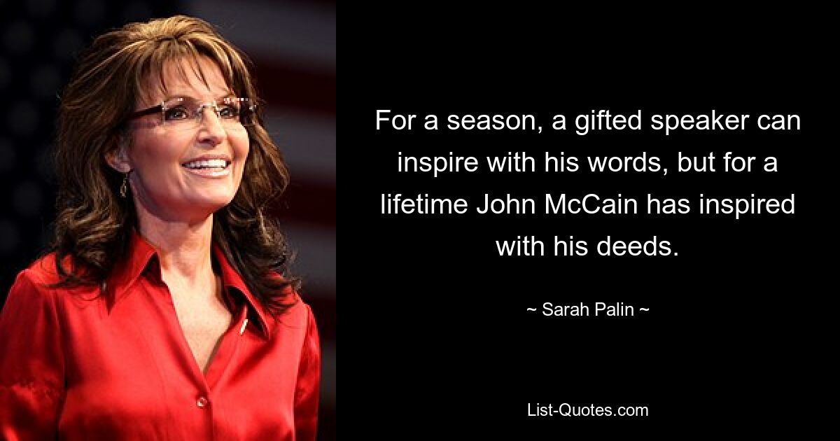 For a season, a gifted speaker can inspire with his words, but for a lifetime John McCain has inspired with his deeds. — © Sarah Palin