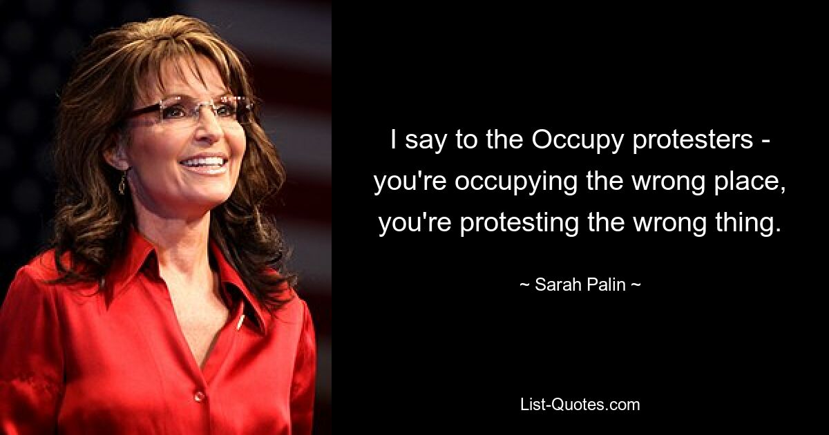 I say to the Occupy protesters - you're occupying the wrong place, you're protesting the wrong thing. — © Sarah Palin