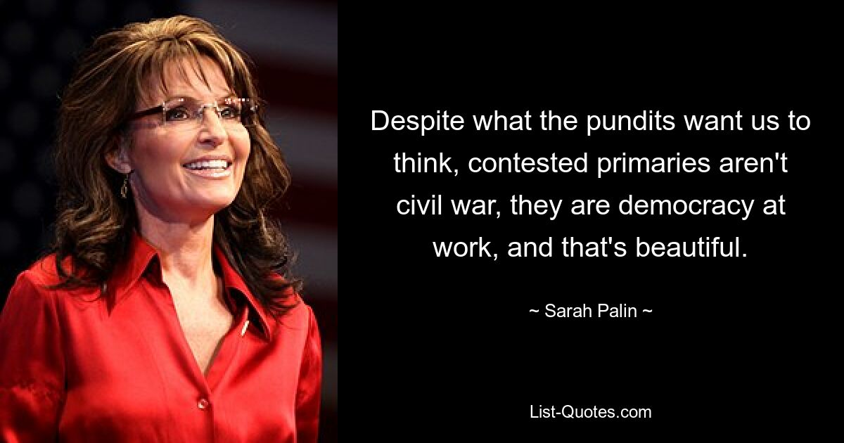 Despite what the pundits want us to think, contested primaries aren't civil war, they are democracy at work, and that's beautiful. — © Sarah Palin