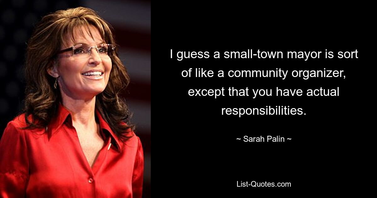 I guess a small-town mayor is sort of like a community organizer, except that you have actual responsibilities. — © Sarah Palin