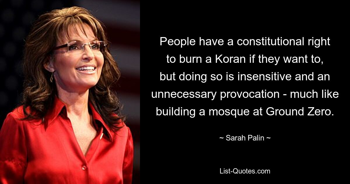 People have a constitutional right to burn a Koran if they want to, but doing so is insensitive and an unnecessary provocation - much like building a mosque at Ground Zero. — © Sarah Palin