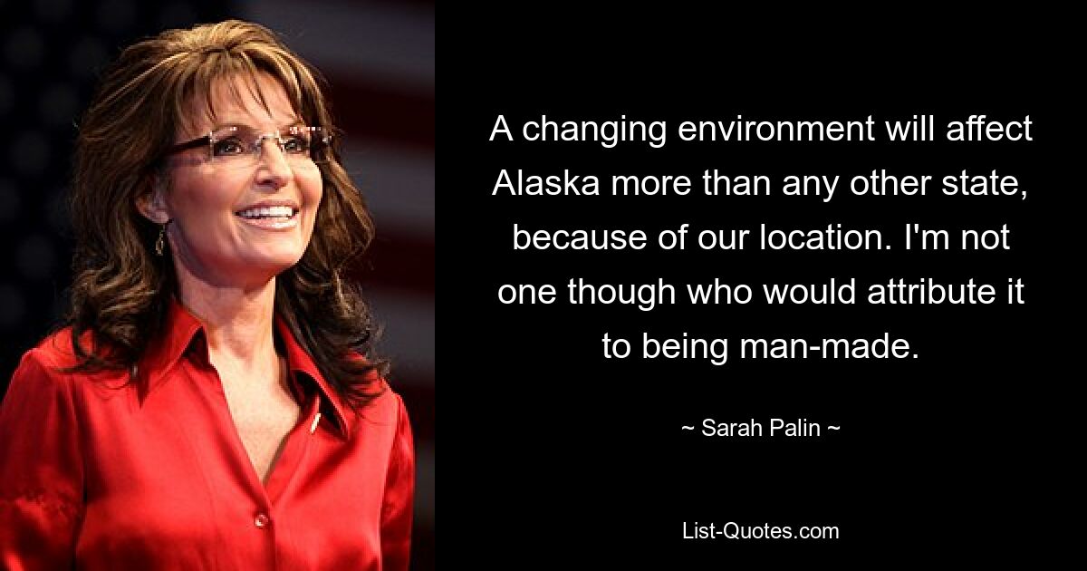 A changing environment will affect Alaska more than any other state, because of our location. I'm not one though who would attribute it to being man-made. — © Sarah Palin