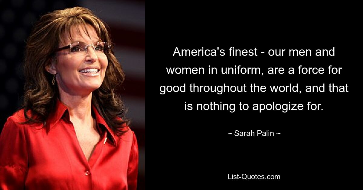 America's finest - our men and women in uniform, are a force for good throughout the world, and that is nothing to apologize for. — © Sarah Palin