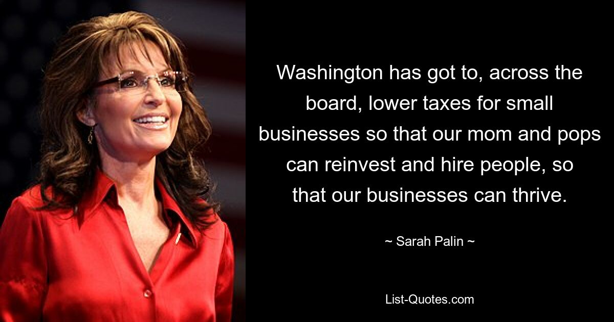 Washington has got to, across the board, lower taxes for small businesses so that our mom and pops can reinvest and hire people, so that our businesses can thrive. — © Sarah Palin