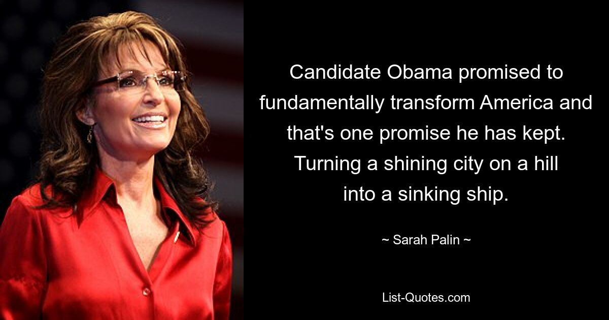 Candidate Obama promised to fundamentally transform America and that's one promise he has kept. Turning a shining city on a hill into a sinking ship. — © Sarah Palin