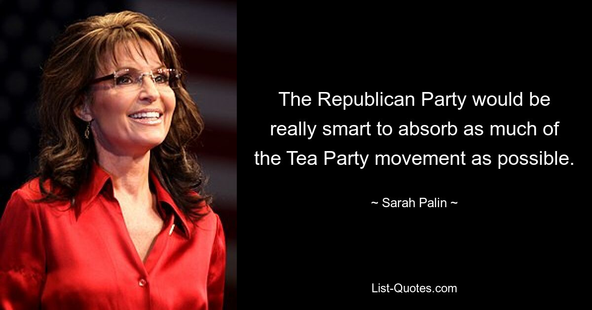 Die Republikanische Partei wäre wirklich klug, so viel wie möglich von der Tea-Party-Bewegung zu absorbieren. — © Sarah Palin 