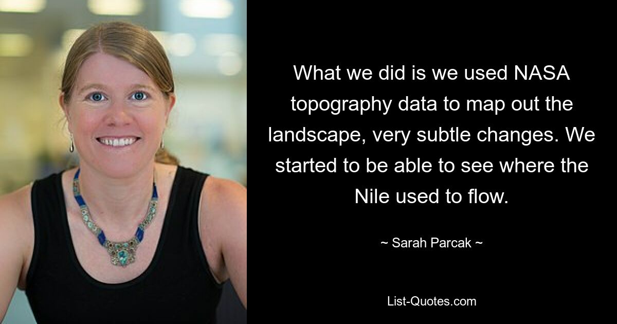 What we did is we used NASA topography data to map out the landscape, very subtle changes. We started to be able to see where the Nile used to flow. — © Sarah Parcak