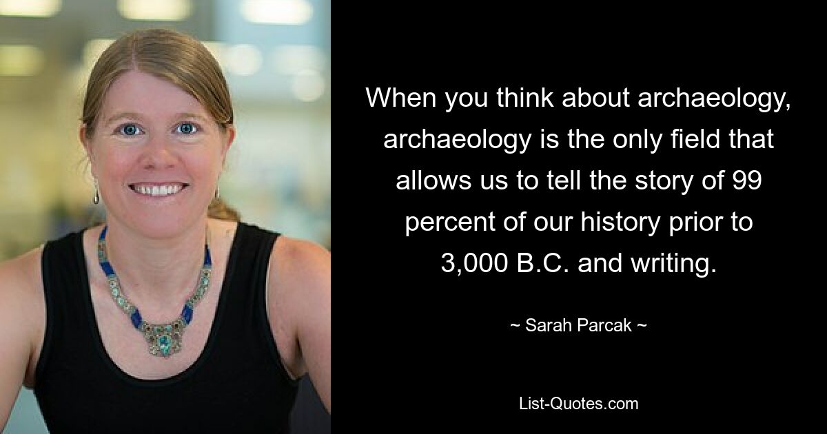 When you think about archaeology, archaeology is the only field that allows us to tell the story of 99 percent of our history prior to 3,000 B.C. and writing. — © Sarah Parcak