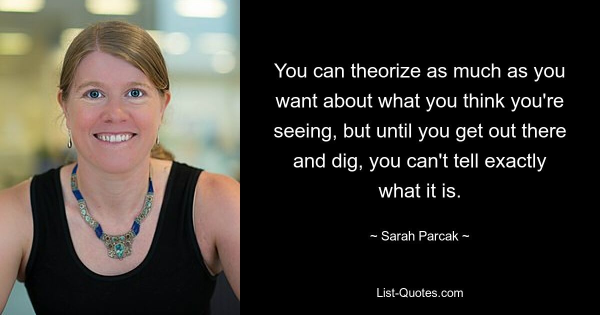 You can theorize as much as you want about what you think you're seeing, but until you get out there and dig, you can't tell exactly what it is. — © Sarah Parcak