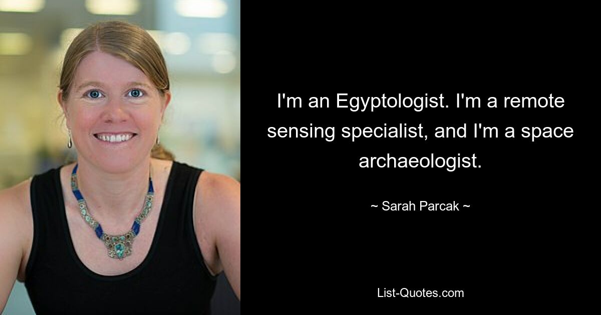 I'm an Egyptologist. I'm a remote sensing specialist, and I'm a space archaeologist. — © Sarah Parcak