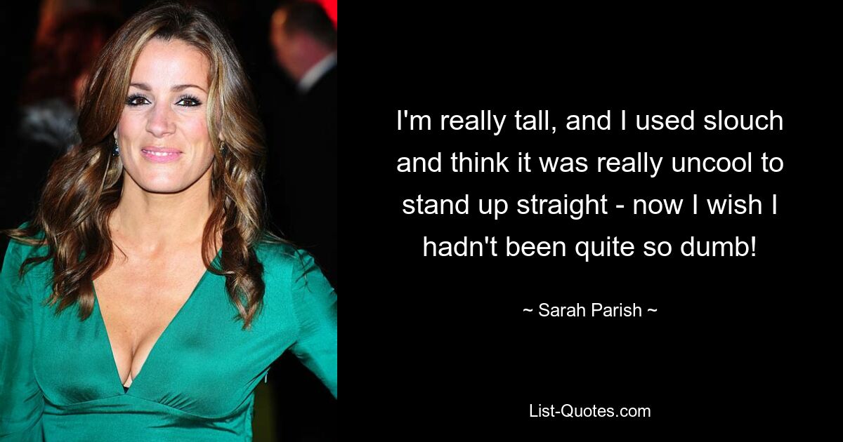 I'm really tall, and I used slouch and think it was really uncool to stand up straight - now I wish I hadn't been quite so dumb! — © Sarah Parish