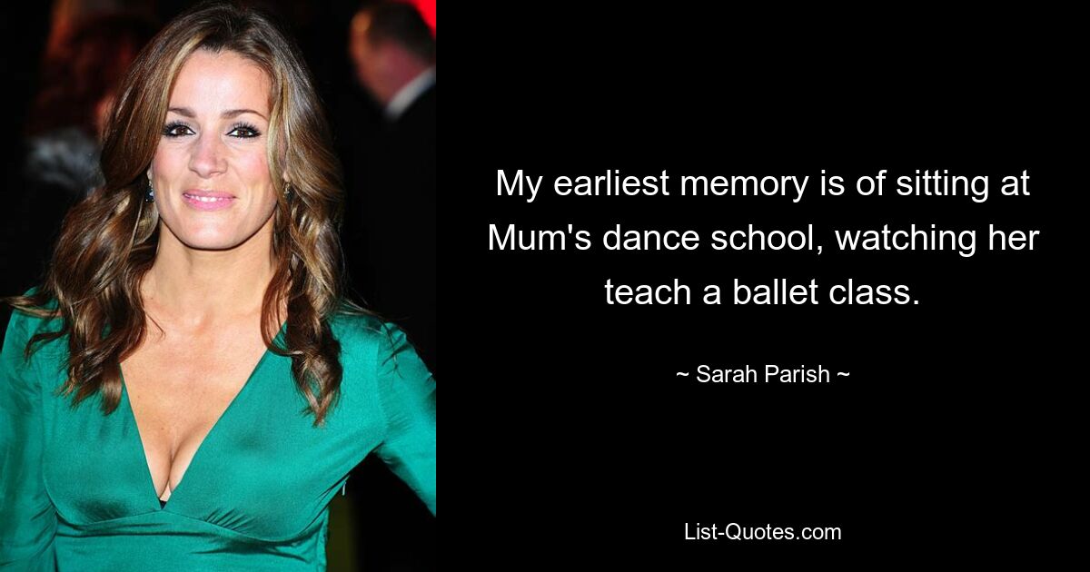 My earliest memory is of sitting at Mum's dance school, watching her teach a ballet class. — © Sarah Parish