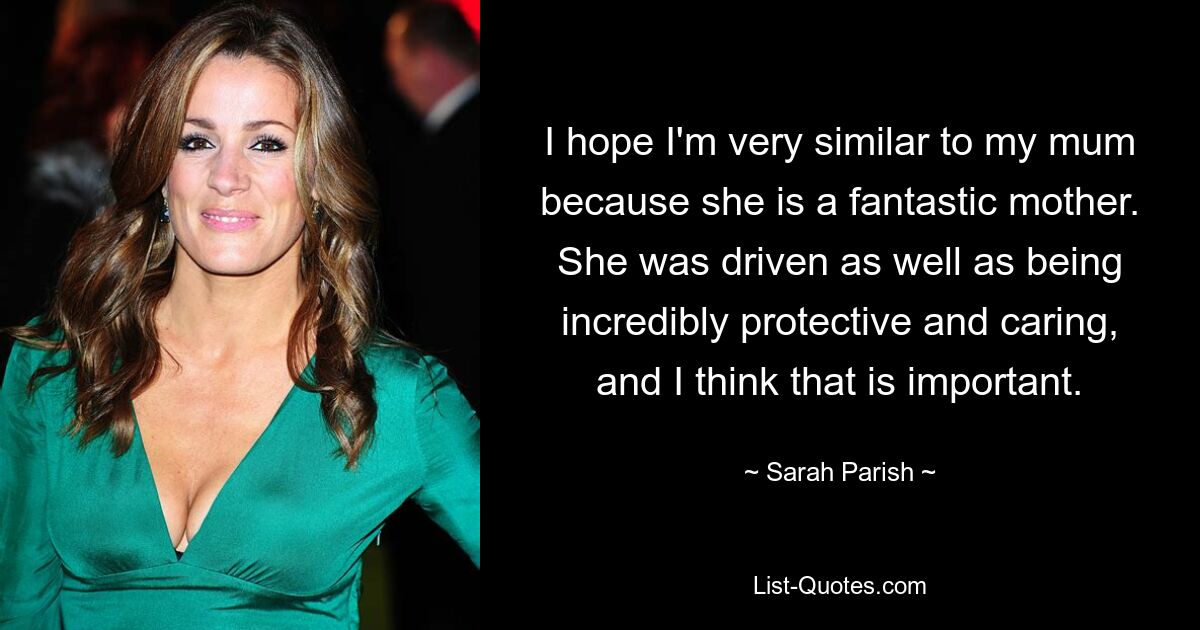 I hope I'm very similar to my mum because she is a fantastic mother. She was driven as well as being incredibly protective and caring, and I think that is important. — © Sarah Parish