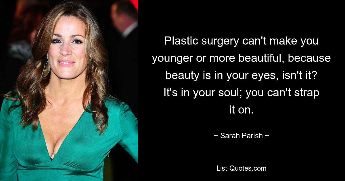 Plastic surgery can't make you younger or more beautiful, because beauty is in your eyes, isn't it? It's in your soul; you can't strap it on. — © Sarah Parish