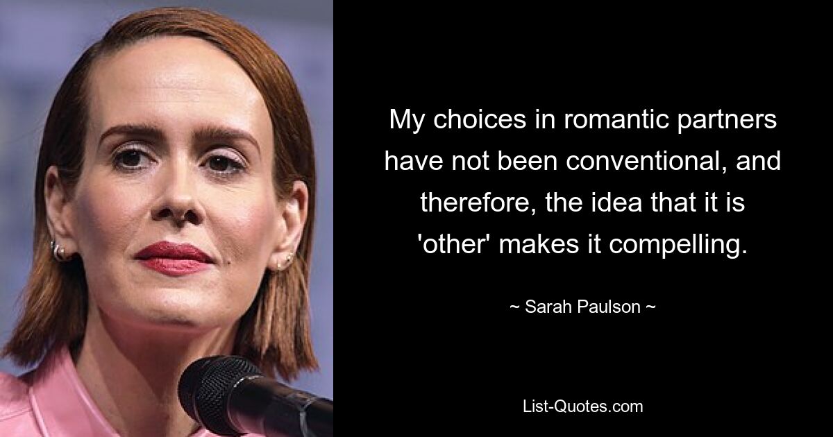 My choices in romantic partners have not been conventional, and therefore, the idea that it is 'other' makes it compelling. — © Sarah Paulson