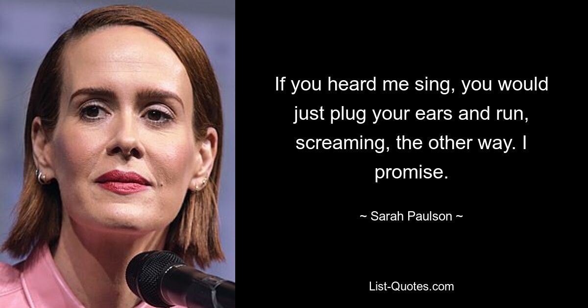 Wenn du mich singen hören würdest, würdest du dir einfach die Ohren zustopfen und schreiend in die andere Richtung rennen. Das verspreche ich. — © Sarah Paulson 