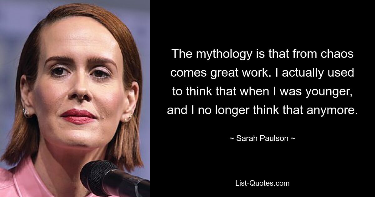 Die Mythologie besagt, dass aus Chaos großartige Arbeit entsteht. Als ich jünger war, habe ich das tatsächlich gedacht, und heute denke ich das nicht mehr. — © Sarah Paulson