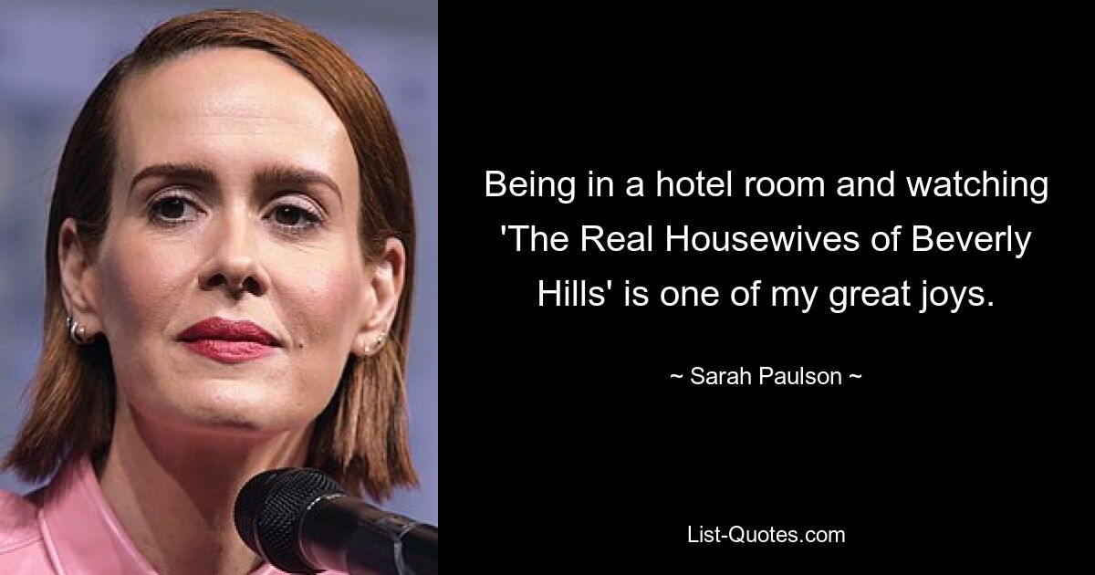 Being in a hotel room and watching 'The Real Housewives of Beverly Hills' is one of my great joys. — © Sarah Paulson