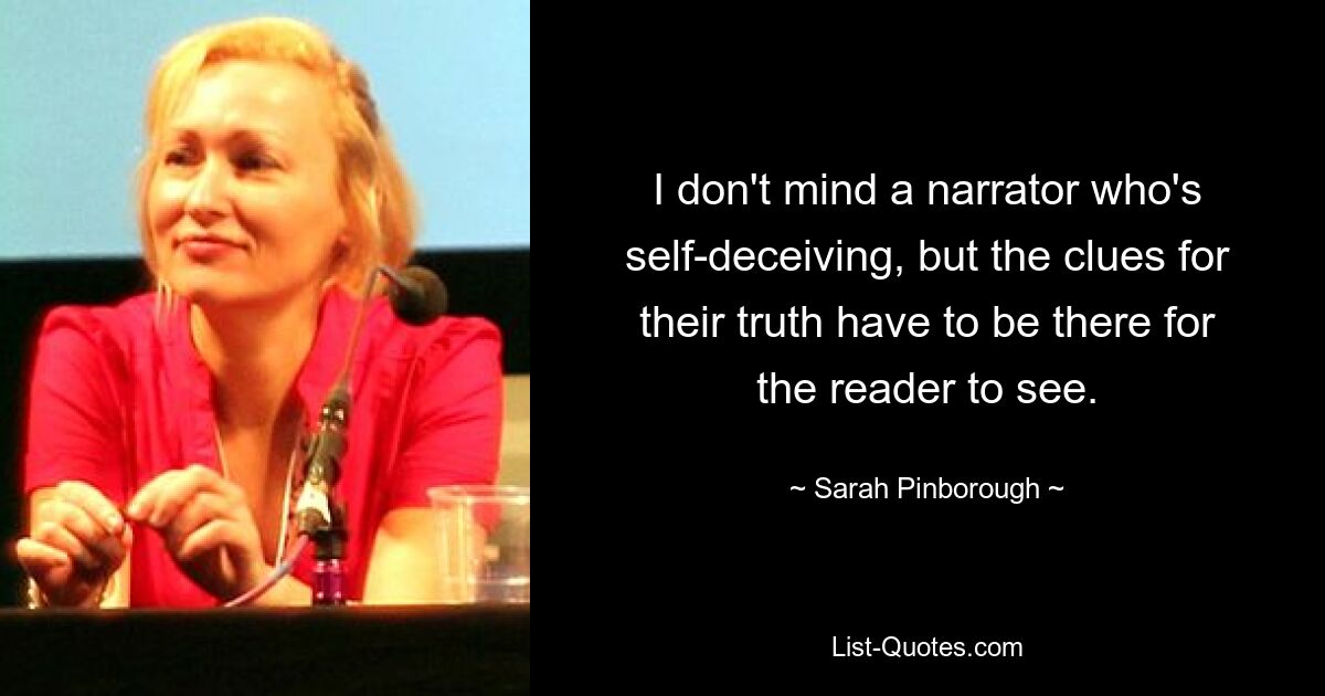 I don't mind a narrator who's self-deceiving, but the clues for their truth have to be there for the reader to see. — © Sarah Pinborough