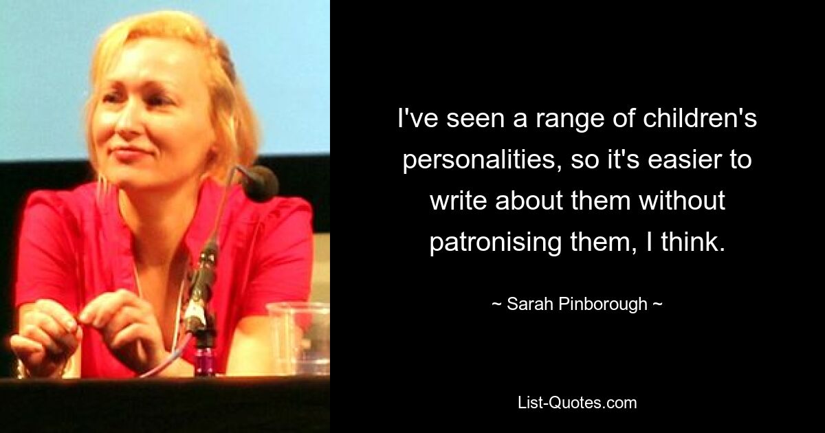 I've seen a range of children's personalities, so it's easier to write about them without patronising them, I think. — © Sarah Pinborough