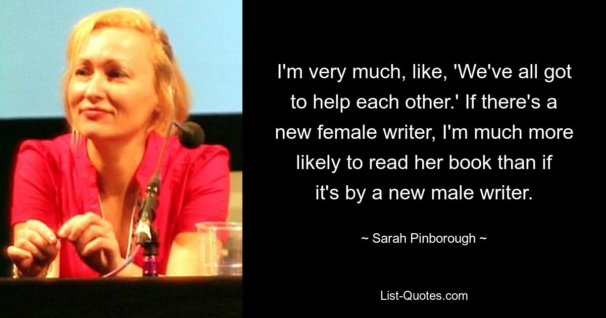 I'm very much, like, 'We've all got to help each other.' If there's a new female writer, I'm much more likely to read her book than if it's by a new male writer. — © Sarah Pinborough