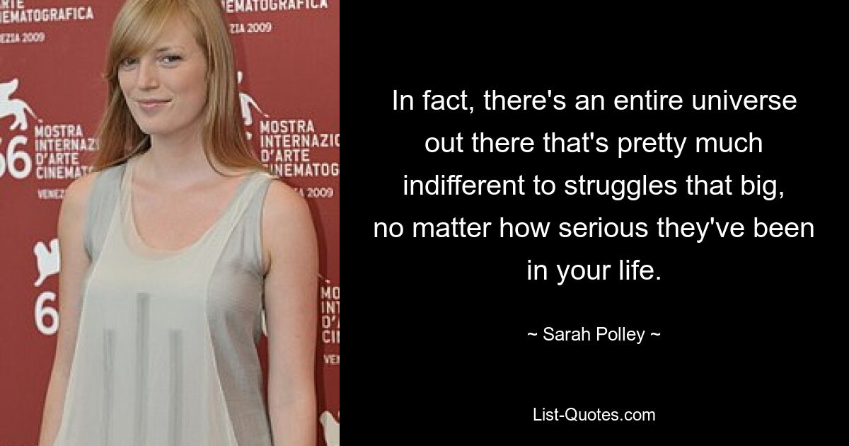 In fact, there's an entire universe out there that's pretty much indifferent to struggles that big, no matter how serious they've been in your life. — © Sarah Polley