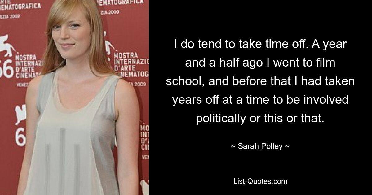 I do tend to take time off. A year and a half ago I went to film school, and before that I had taken years off at a time to be involved politically or this or that. — © Sarah Polley