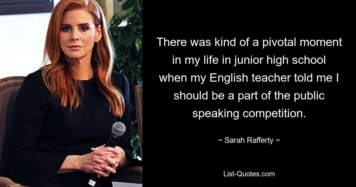 There was kind of a pivotal moment in my life in junior high school when my English teacher told me I should be a part of the public speaking competition. — © Sarah Rafferty