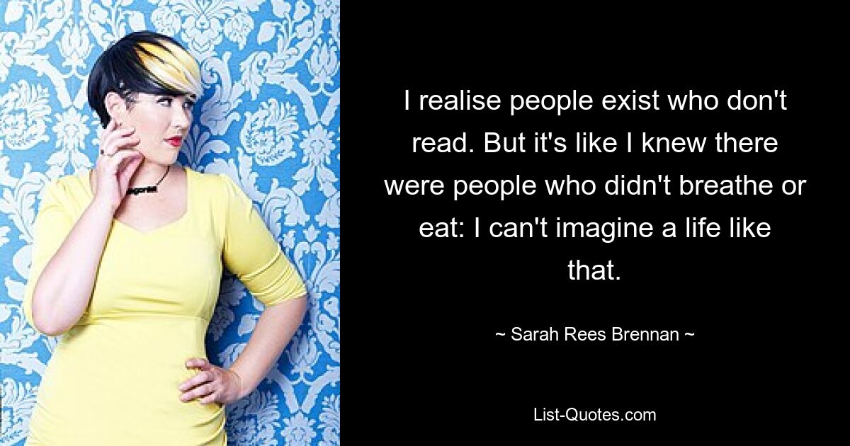 I realise people exist who don't read. But it's like I knew there were people who didn't breathe or eat: I can't imagine a life like that. — © Sarah Rees Brennan