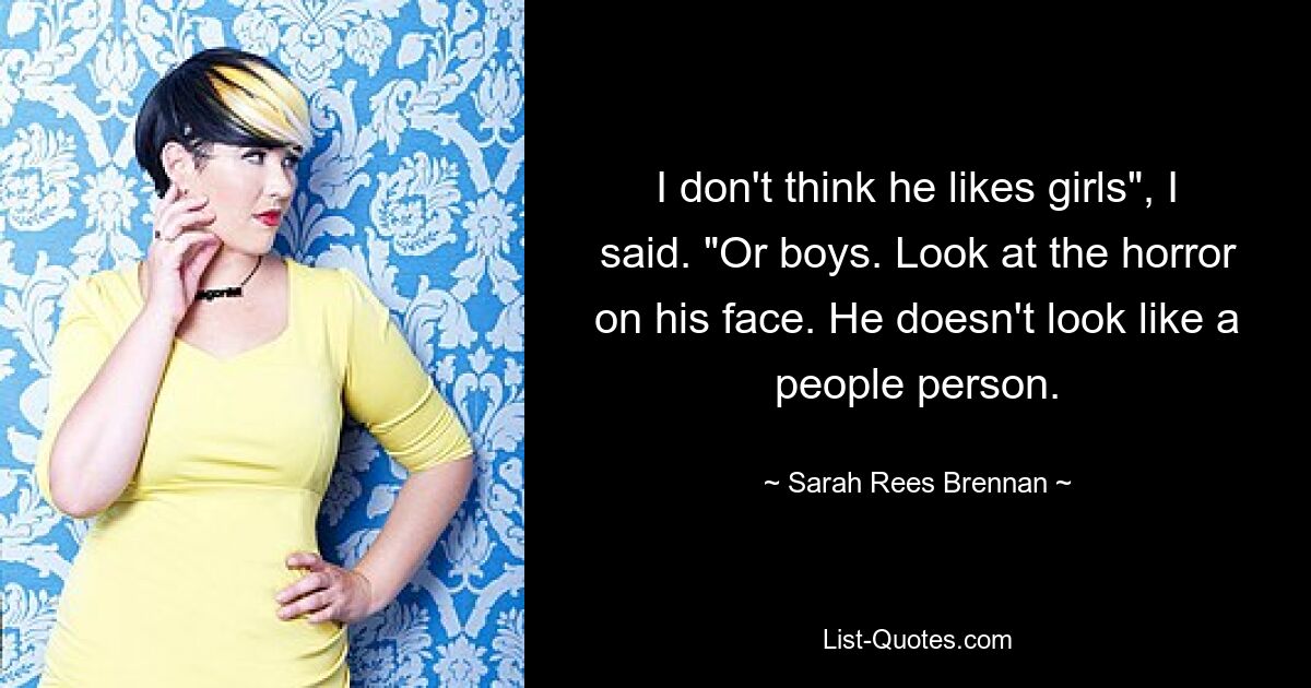 I don't think he likes girls", I said. "Or boys. Look at the horror on his face. He doesn't look like a people person. — © Sarah Rees Brennan