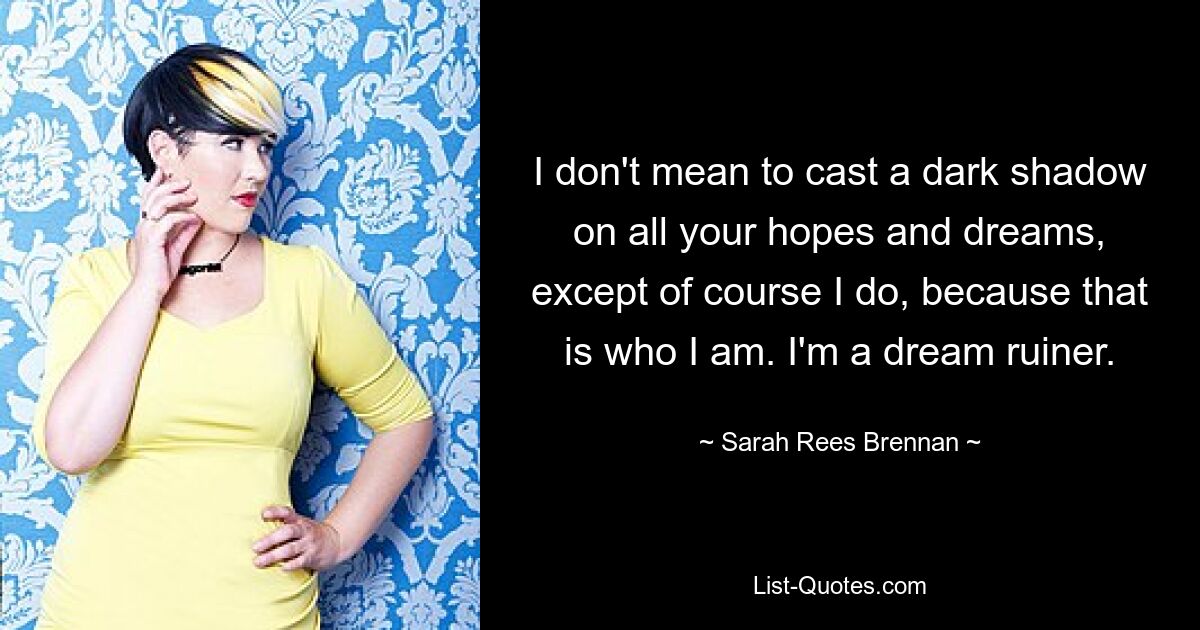 I don't mean to cast a dark shadow on all your hopes and dreams, except of course I do, because that is who I am. I'm a dream ruiner. — © Sarah Rees Brennan