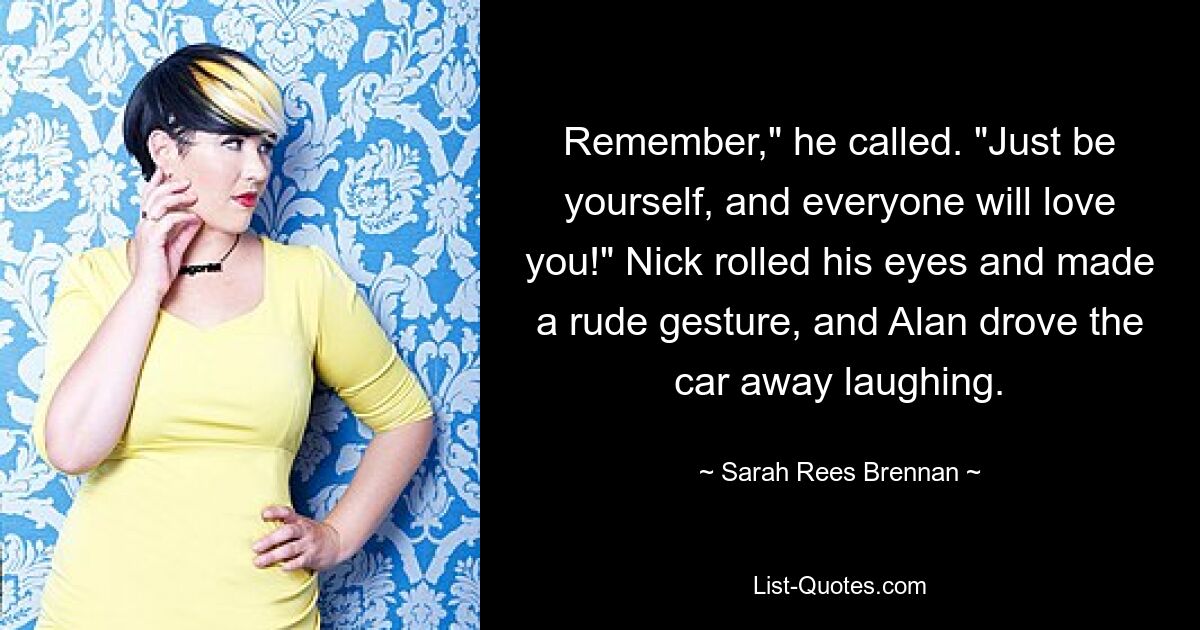 Remember," he called. "Just be yourself, and everyone will love you!" Nick rolled his eyes and made a rude gesture, and Alan drove the car away laughing. — © Sarah Rees Brennan