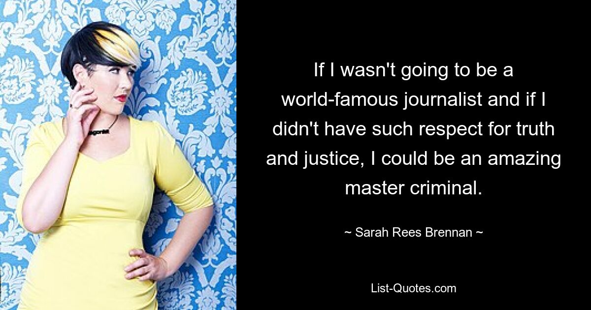 If I wasn't going to be a world-famous journalist and if I didn't have such respect for truth and justice, I could be an amazing master criminal. — © Sarah Rees Brennan